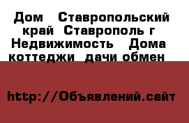 Дом - Ставропольский край, Ставрополь г. Недвижимость » Дома, коттеджи, дачи обмен   